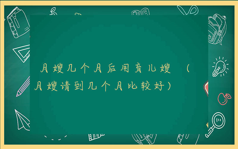 月嫂几个月后用育儿嫂 (月嫂请到几个月比较好)